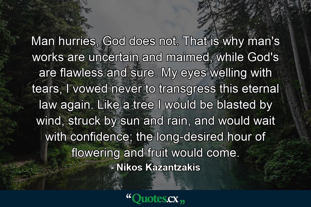 Man hurries, God does not. That is why man's works are uncertain and maimed, while God's are flawless and sure. My eyes welling with tears, I vowed never to transgress this eternal law again. Like a tree I would be blasted by wind, struck by sun and rain, and would wait with confidence; the long-desired hour of flowering and fruit would come. - Quote by Nikos Kazantzakis