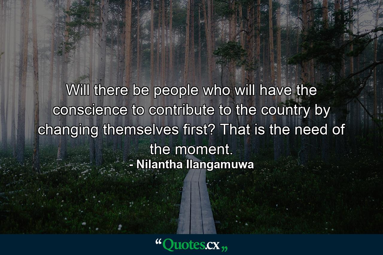 Will there be people who will have the conscience to contribute to the country by changing themselves first? That is the need of the moment. - Quote by Nilantha Ilangamuwa