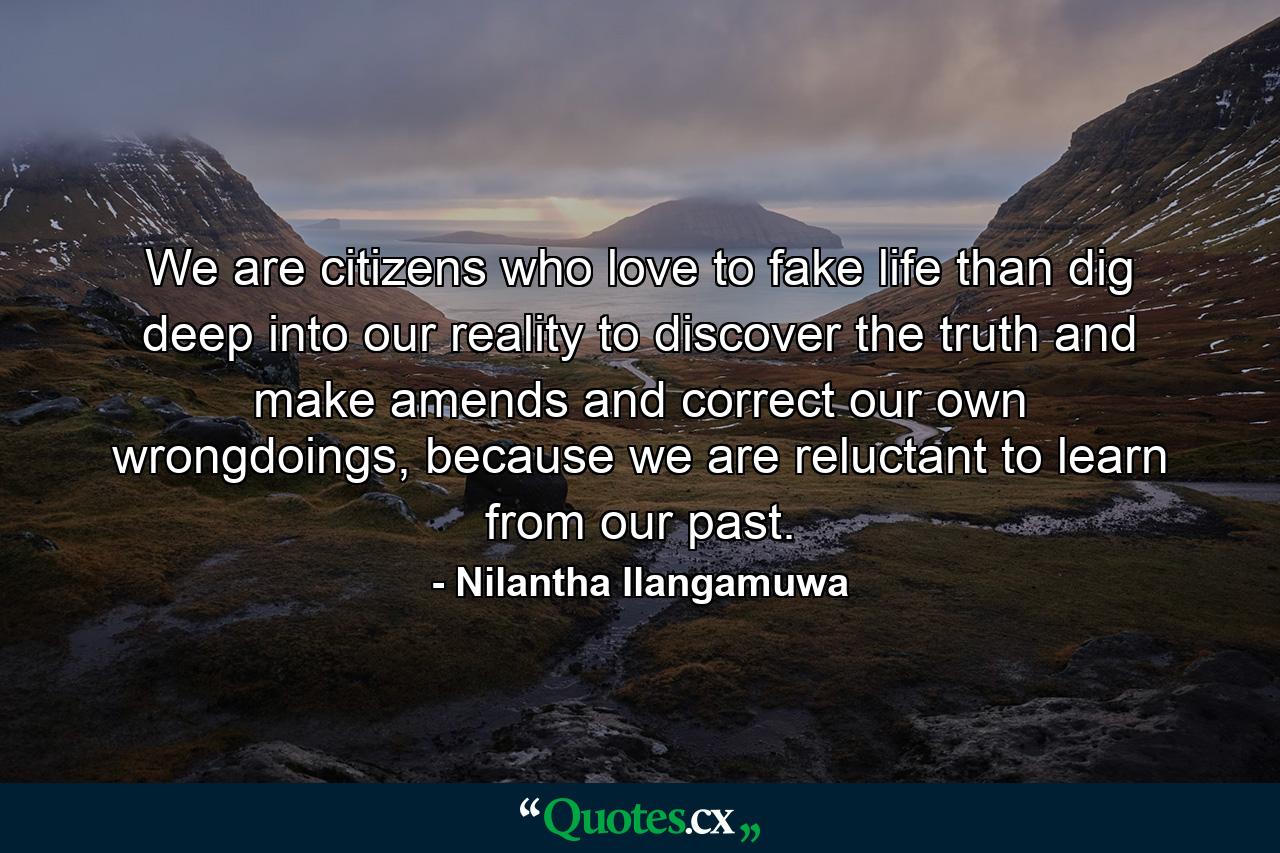 We are citizens who love to fake life than dig deep into our reality to discover the truth and make amends and correct our own wrongdoings, because we are reluctant to learn from our past. - Quote by Nilantha Ilangamuwa