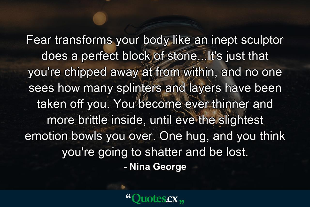 Fear transforms your body like an inept sculptor does a perfect block of stone...It's just that you're chipped away at from within, and no one sees how many splinters and layers have been taken off you. You become ever thinner and more brittle inside, until eve the slightest emotion bowls you over. One hug, and you think you're going to shatter and be lost. - Quote by Nina George