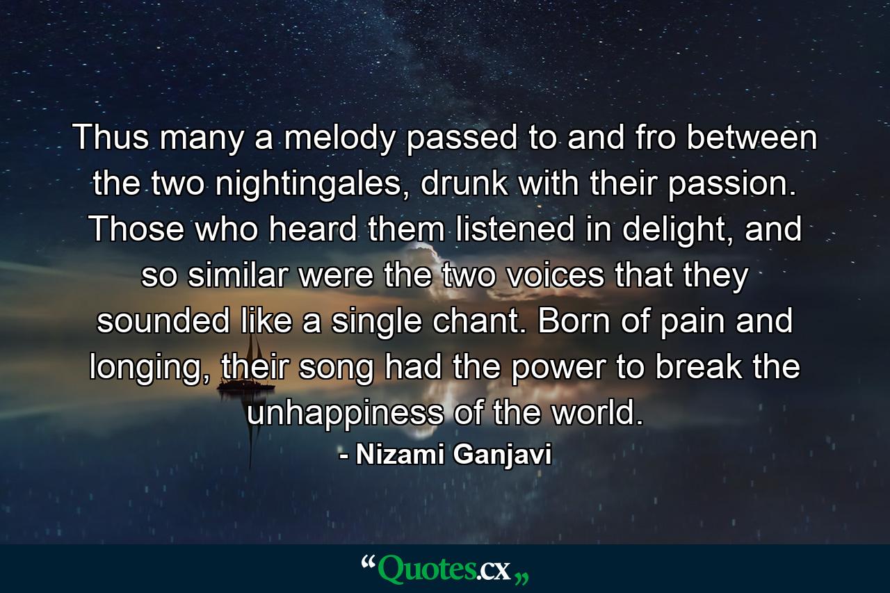 Thus many a melody passed to and fro between the two nightingales, drunk with their passion. Those who heard them listened in delight, and so similar were the two voices that they sounded like a single chant. Born of pain and longing, their song had the power to break the unhappiness of the world. - Quote by Nizami Ganjavi