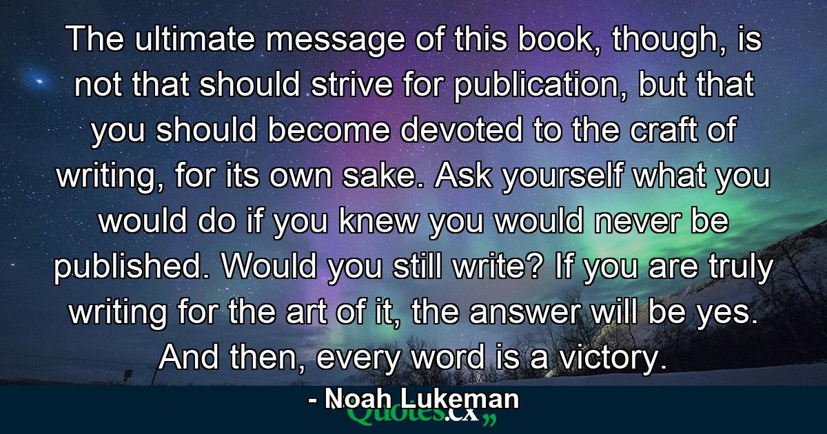 The ultimate message of this book, though, is not that should strive for publication, but that you should become devoted to the craft of writing, for its own sake. Ask yourself what you would do if you knew you would never be published. Would you still write? If you are truly writing for the art of it, the answer will be yes. And then, every word is a victory. - Quote by Noah Lukeman