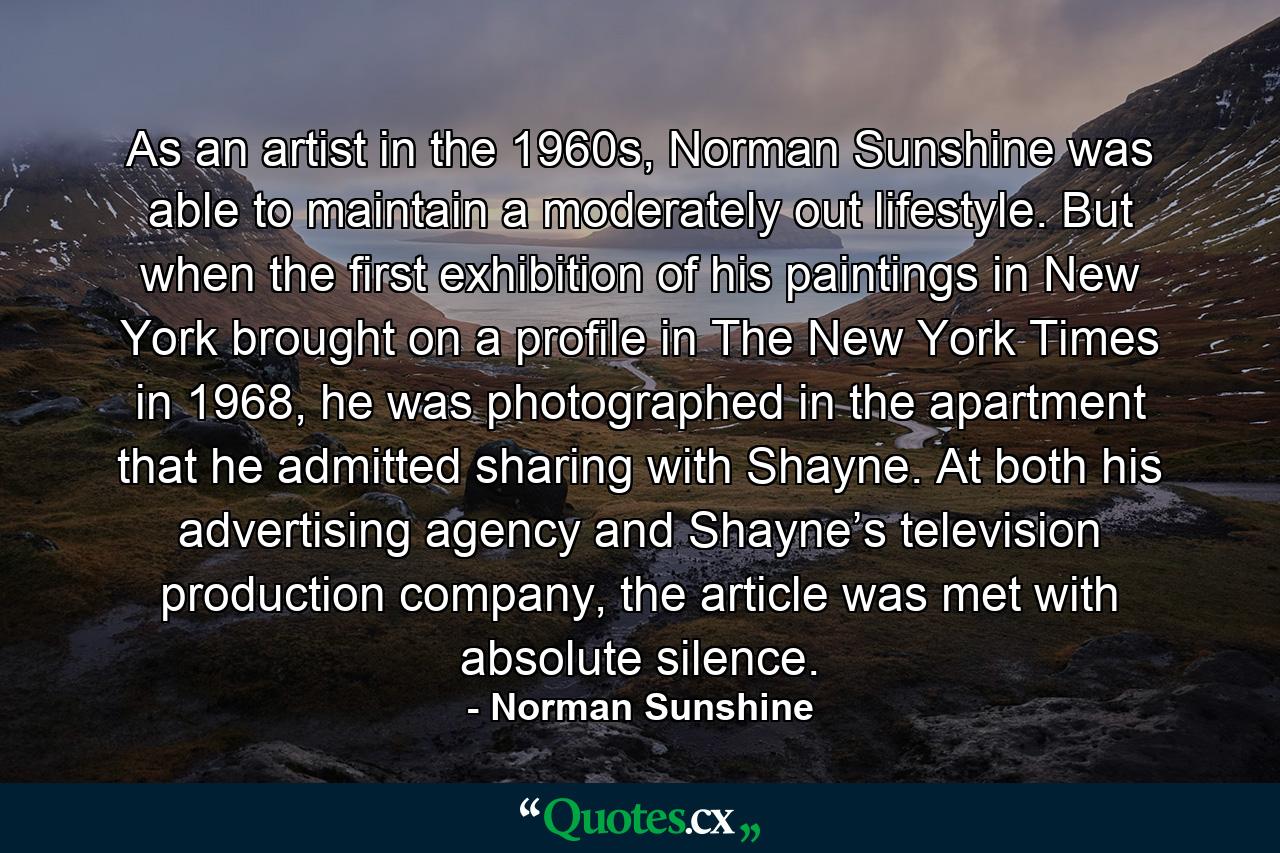 As an artist in the 1960s, Norman Sunshine was able to maintain a moderately out lifestyle. But when the first exhibition of his paintings in New York brought on a profile in The New York Times in 1968, he was photographed in the apartment that he admitted sharing with Shayne. At both his advertising agency and Shayne’s television production company, the article was met with absolute silence. - Quote by Norman Sunshine