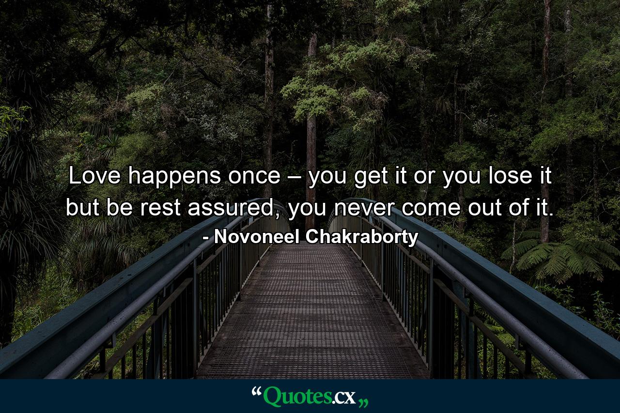 Love happens once – you get it or you lose it but be rest assured, you never come out of it. - Quote by Novoneel Chakraborty