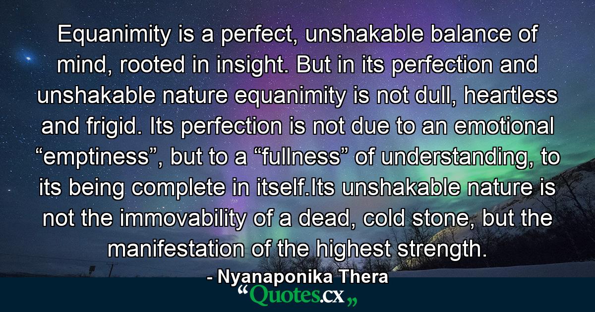 Equanimity is a perfect, unshakable balance of mind, rooted in insight. But in its perfection and unshakable nature equanimity is not dull, heartless and frigid. Its perfection is not due to an emotional “emptiness”, but to a “fullness” of understanding, to its being complete in itself.Its unshakable nature is not the immovability of a dead, cold stone, but the manifestation of the highest strength. - Quote by Nyanaponika Thera