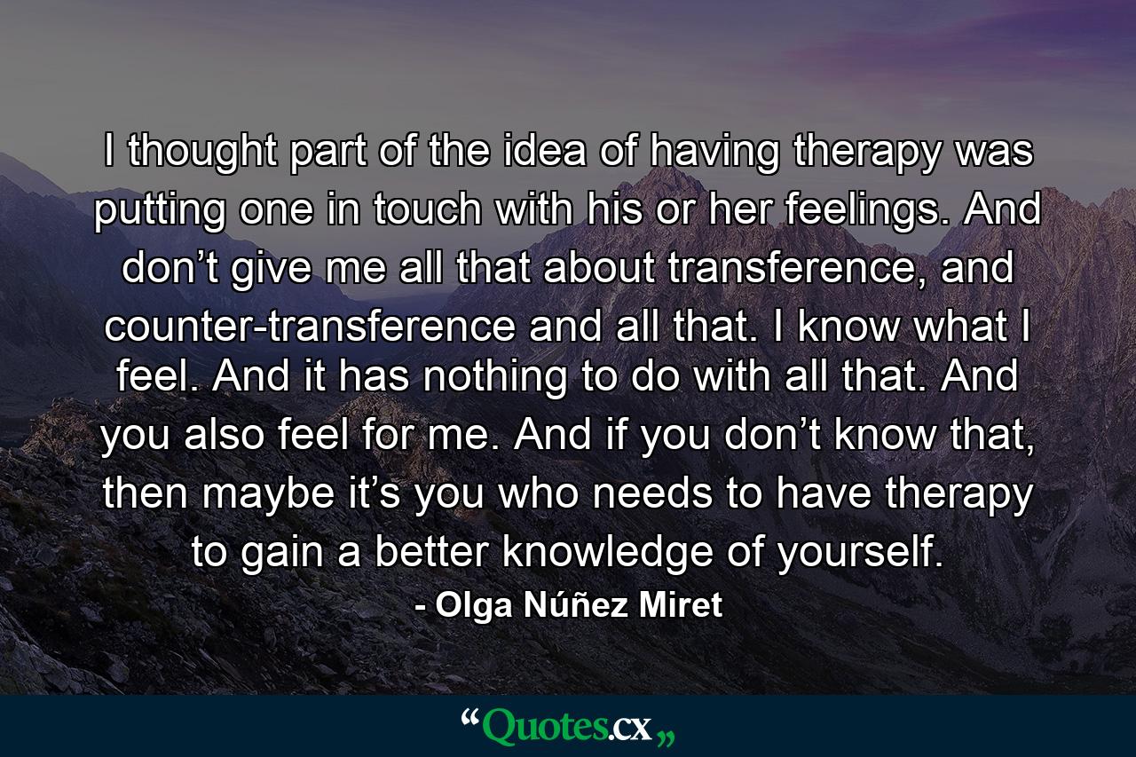 I thought part of the idea of having therapy was putting one in touch with his or her feelings. And don’t give me all that about transference, and counter-transference and all that. I know what I feel. And it has nothing to do with all that. And you also feel for me. And if you don’t know that, then maybe it’s you who needs to have therapy to gain a better knowledge of yourself. - Quote by Olga Núñez Miret