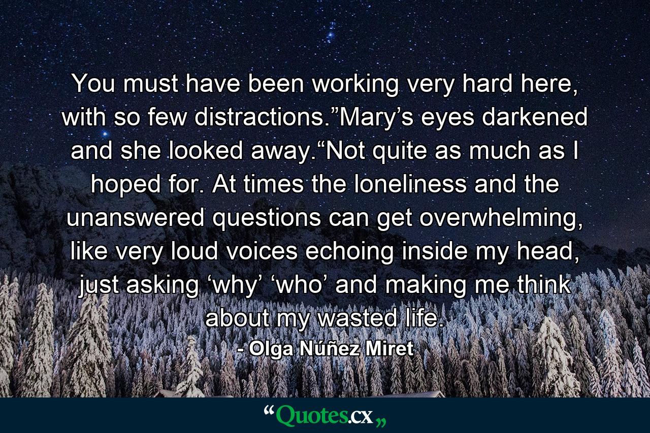 You must have been working very hard here, with so few distractions.”Mary’s eyes darkened and she looked away.“Not quite as much as I hoped for. At times the loneliness and the unanswered questions can get overwhelming, like very loud voices echoing inside my head, just asking ‘why’ ‘who’ and making me think about my wasted life. - Quote by Olga Núñez Miret