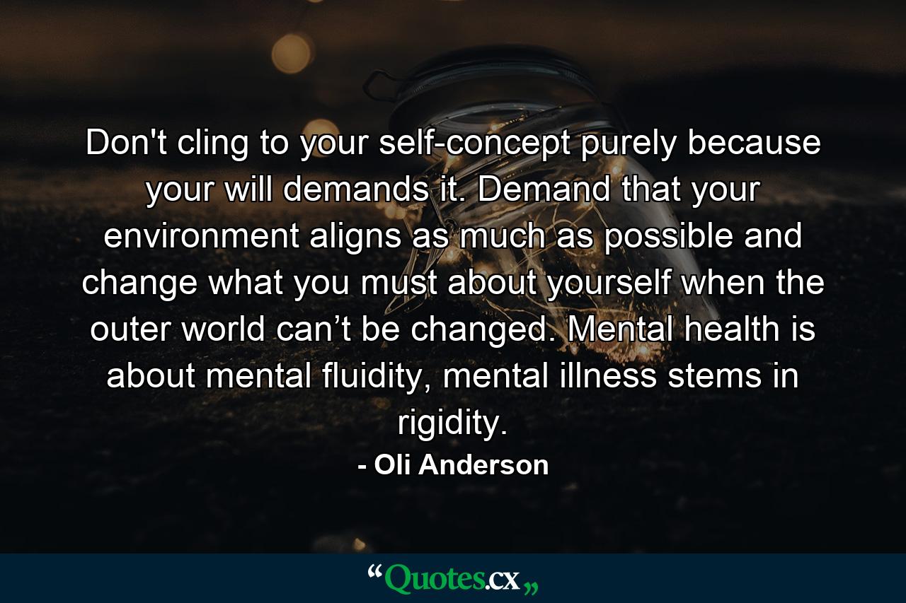 Don't cling to your self-concept purely because your will demands it. Demand that your environment aligns as much as possible and change what you must about yourself when the outer world can’t be changed. Mental health is about mental fluidity, mental illness stems in rigidity. - Quote by Oli Anderson