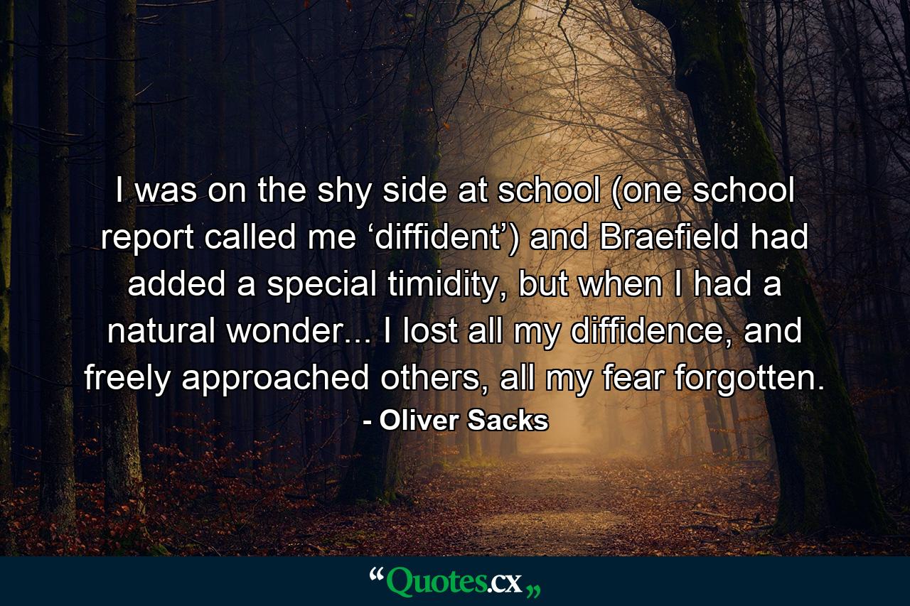 I was on the shy side at school (one school report called me ‘diffident’) and Braefield had added a special timidity, but when I had a natural wonder... I lost all my diffidence, and freely approached others, all my fear forgotten. - Quote by Oliver Sacks