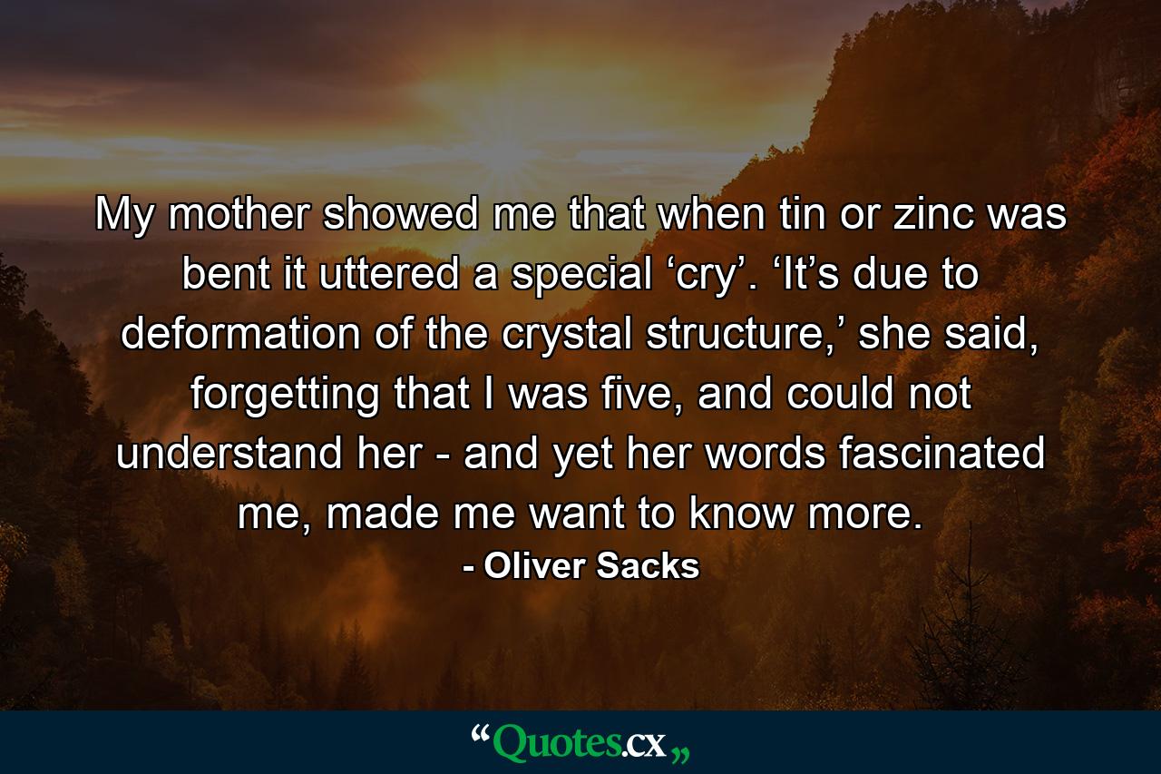 My mother showed me that when tin or zinc was bent it uttered a special ‘cry’. ‘It’s due to deformation of the crystal structure,’ she said, forgetting that I was five, and could not understand her - and yet her words fascinated me, made me want to know more. - Quote by Oliver Sacks