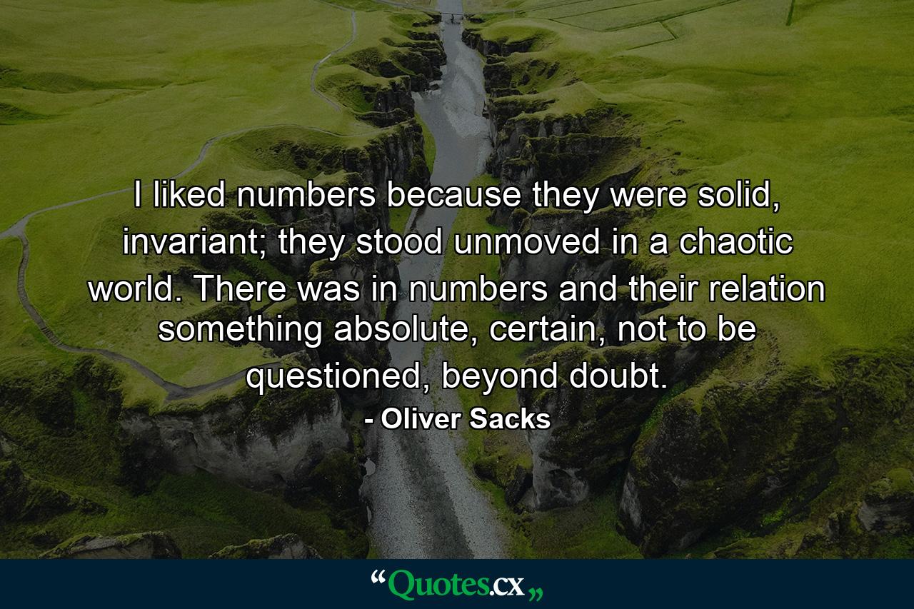 I liked numbers because they were solid, invariant; they stood unmoved in a chaotic world. There was in numbers and their relation something absolute, certain, not to be questioned, beyond doubt. - Quote by Oliver Sacks