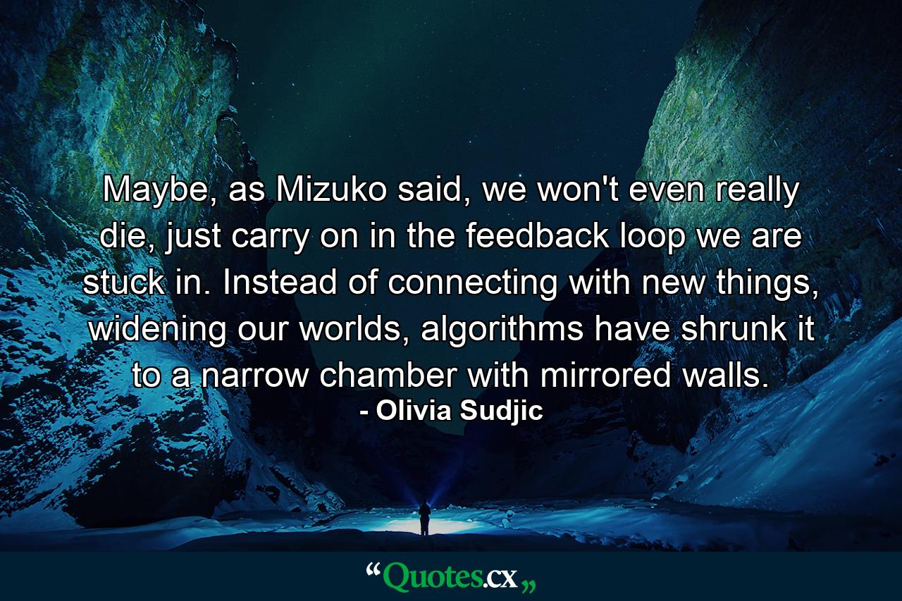 Maybe, as Mizuko said, we won't even really die, just carry on in the feedback loop we are stuck in. Instead of connecting with new things, widening our worlds, algorithms have shrunk it to a narrow chamber with mirrored walls. - Quote by Olivia Sudjic