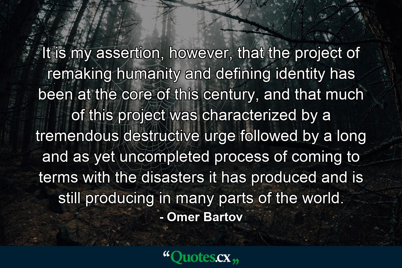 It is my assertion, however, that the project of remaking humanity and defining identity has been at the core of this century, and that much of this project was characterized by a tremendous destructive urge followed by a long and as yet uncompleted process of coming to terms with the disasters it has produced and is still producing in many parts of the world. - Quote by Omer Bartov