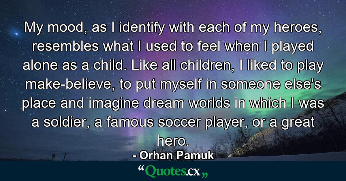 My mood, as I identify with each of my heroes, resembles what I used to feel when I played alone as a child. Like all children, I liked to play make-believe, to put myself in someone else's place and imagine dream worlds in which I was a soldier, a famous soccer player, or a great hero. - Quote by Orhan Pamuk