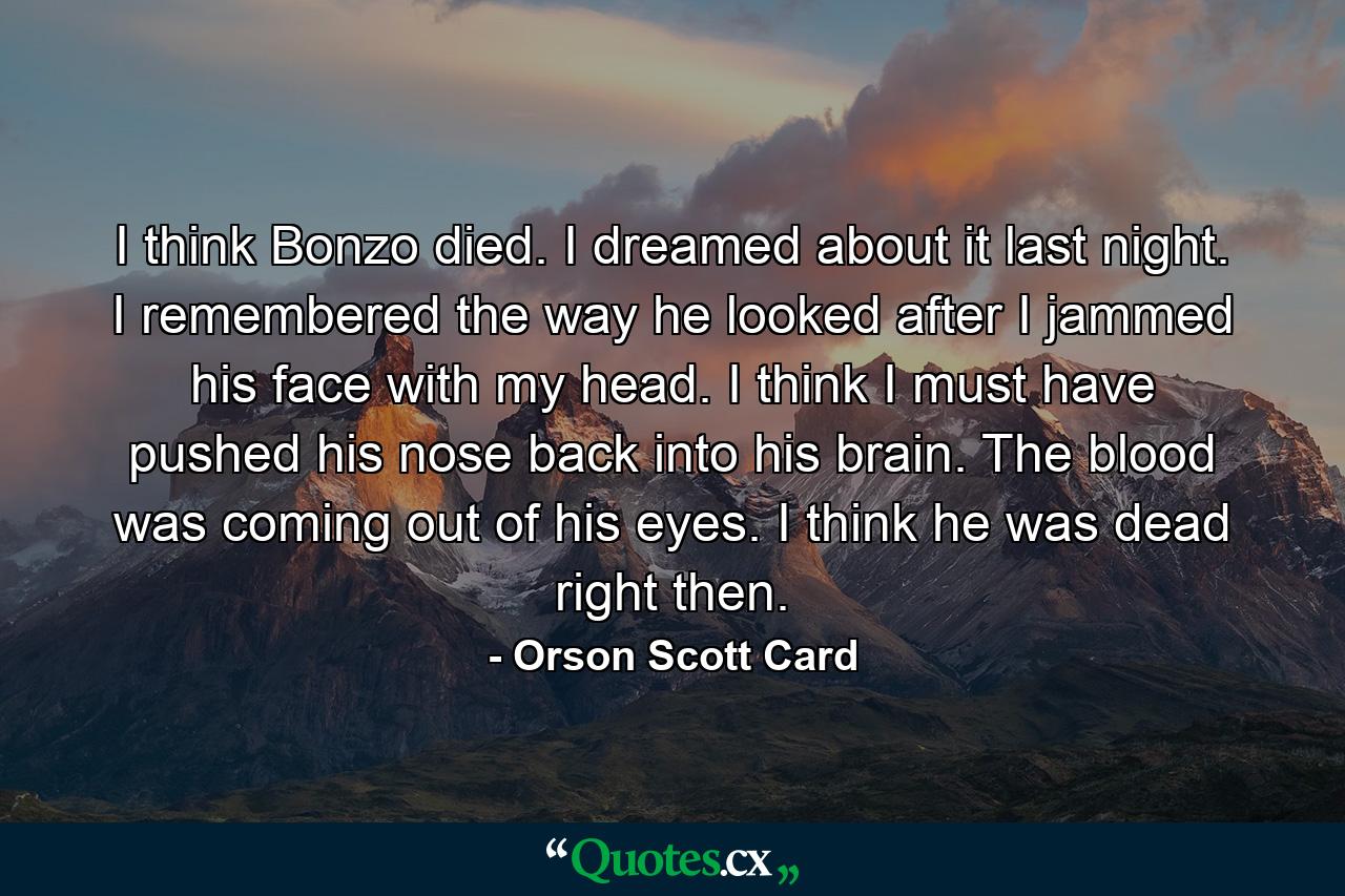 I think Bonzo died. I dreamed about it last night. I remembered the way he looked after I jammed his face with my head. I think I must have pushed his nose back into his brain. The blood was coming out of his eyes. I think he was dead right then. - Quote by Orson Scott Card