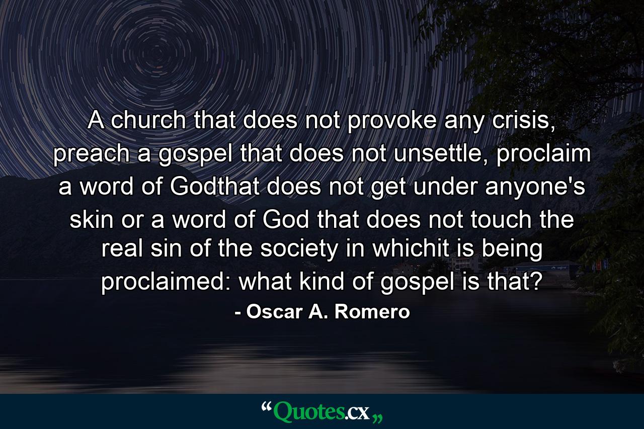 A church that does not provoke any crisis, preach a gospel that does not unsettle, proclaim a word of Godthat does not get under anyone's skin or a word of God that does not touch the real sin of the society in whichit is being proclaimed: what kind of gospel is that? - Quote by Oscar A. Romero