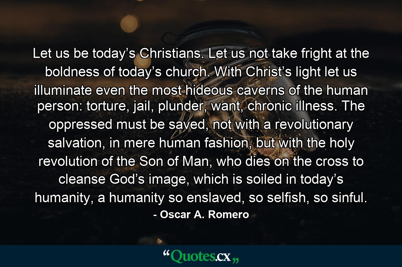 Let us be today’s Christians. Let us not take fright at the boldness of today’s church. With Christ’s light let us illuminate even the most hideous caverns of the human person: torture, jail, plunder, want, chronic illness. The oppressed must be saved, not with a revolutionary salvation, in mere human fashion, but with the holy revolution of the Son of Man, who dies on the cross to cleanse God’s image, which is soiled in today’s humanity, a humanity so enslaved, so selfish, so sinful. - Quote by Oscar A. Romero