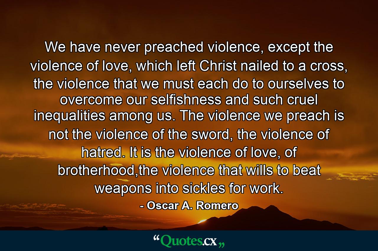 We have never preached violence, except the violence of love, which left Christ nailed to a cross, the violence that we must each do to ourselves to overcome our selfishness and such cruel inequalities among us. The violence we preach is not the violence of the sword, the violence of hatred. It is the violence of love, of brotherhood,the violence that wills to beat weapons into sickles for work. - Quote by Oscar A. Romero