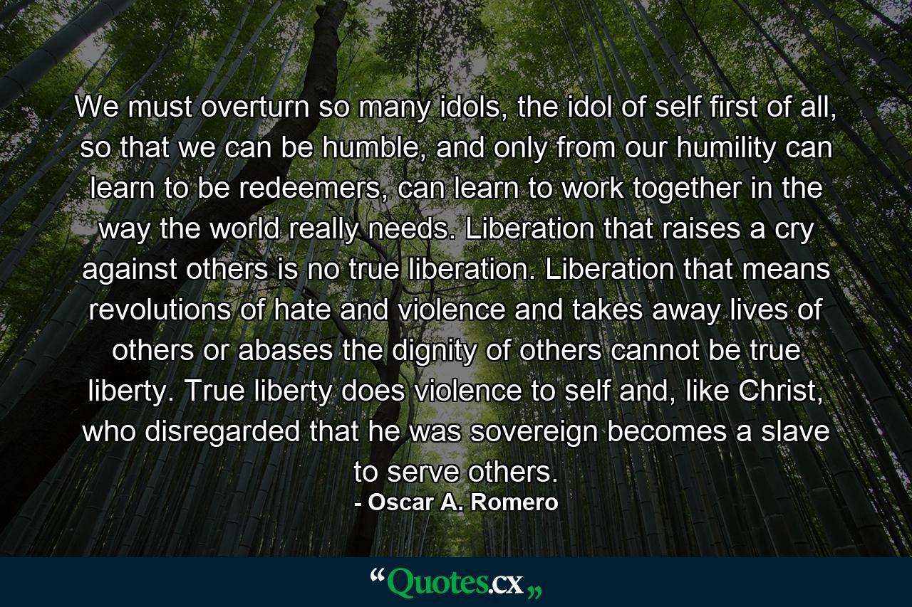 We must overturn so many idols, the idol of self first of all, so that we can be humble, and only from our humility can learn to be redeemers, can learn to work together in the way the world really needs. Liberation that raises a cry against others is no true liberation. Liberation that means revolutions of hate and violence and takes away lives of others or abases the dignity of others cannot be true liberty. True liberty does violence to self and, like Christ, who disregarded that he was sovereign becomes a slave to serve others. - Quote by Oscar A. Romero