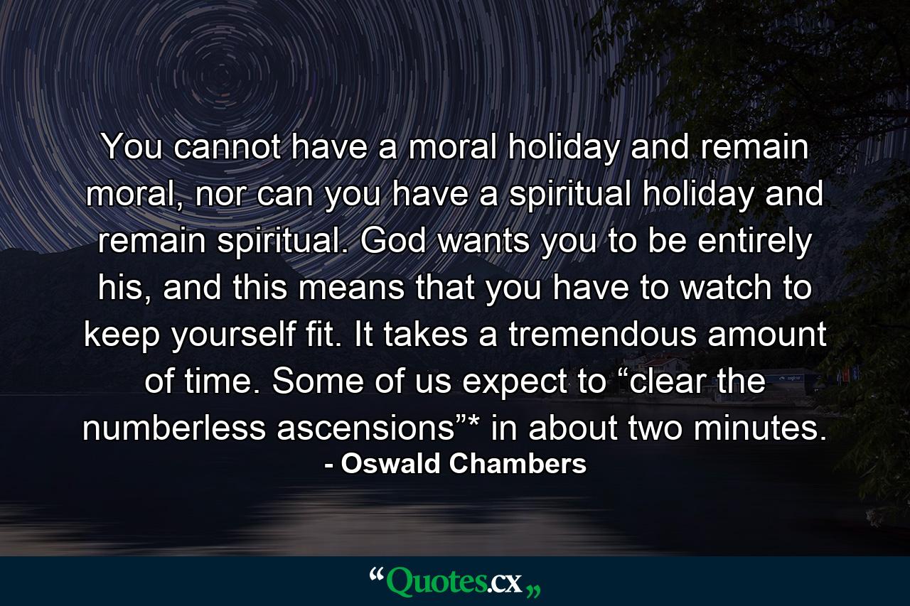 You cannot have a moral holiday and remain moral, nor can you have a spiritual holiday and remain spiritual. God wants you to be entirely his, and this means that you have to watch to keep yourself fit. It takes a tremendous amount of time. Some of us expect to “clear the numberless ascensions”* in about two minutes. - Quote by Oswald Chambers