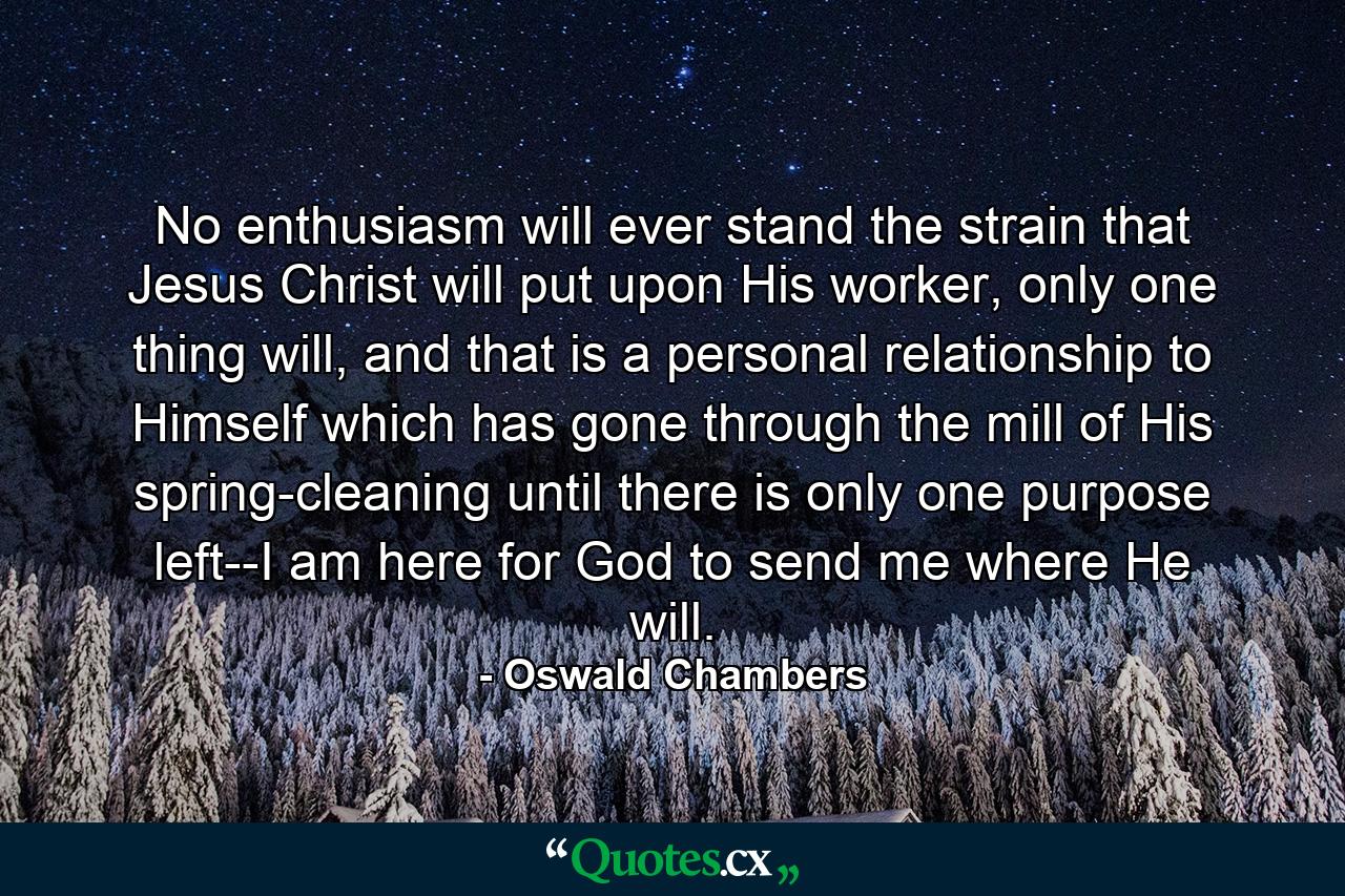 No enthusiasm will ever stand the strain that Jesus Christ will put upon His worker, only one thing will, and that is a personal relationship to Himself which has gone through the mill of His spring-cleaning until there is only one purpose left--I am here for God to send me where He will. - Quote by Oswald Chambers