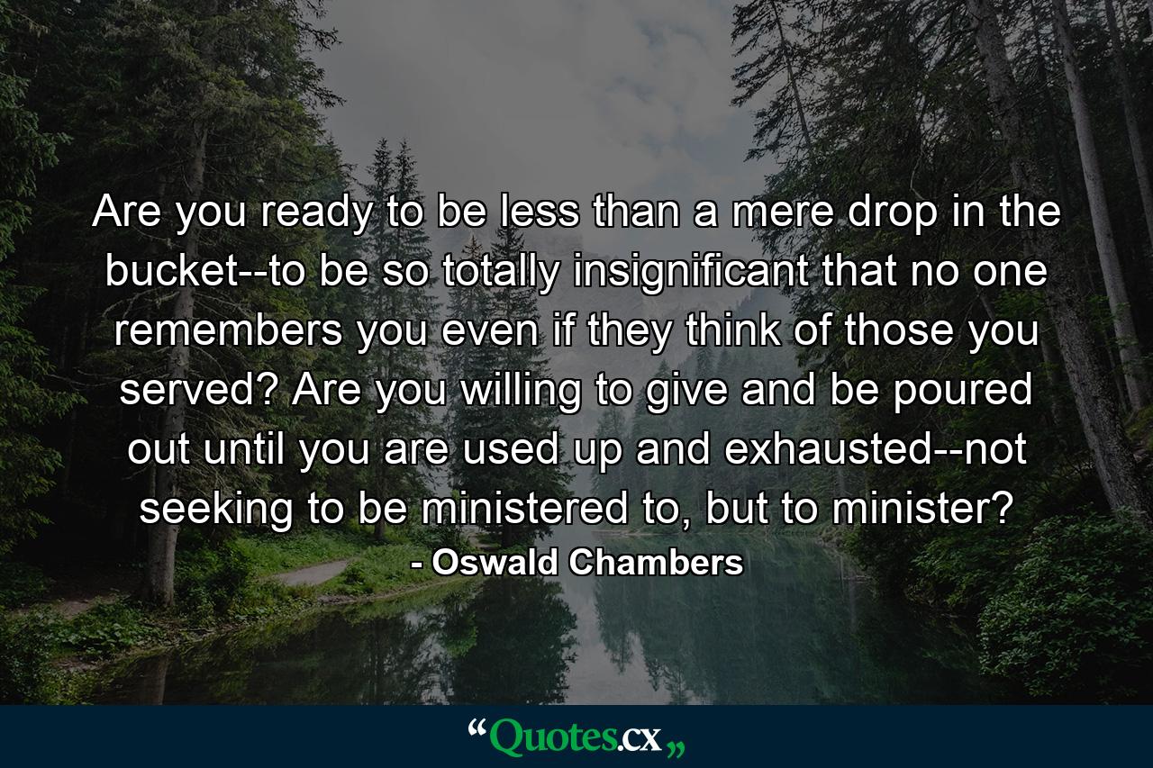 Are you ready to be less than a mere drop in the bucket--to be so totally insignificant that no one remembers you even if they think of those you served? Are you willing to give and be poured out until you are used up and exhausted--not seeking to be ministered to, but to minister? - Quote by Oswald Chambers