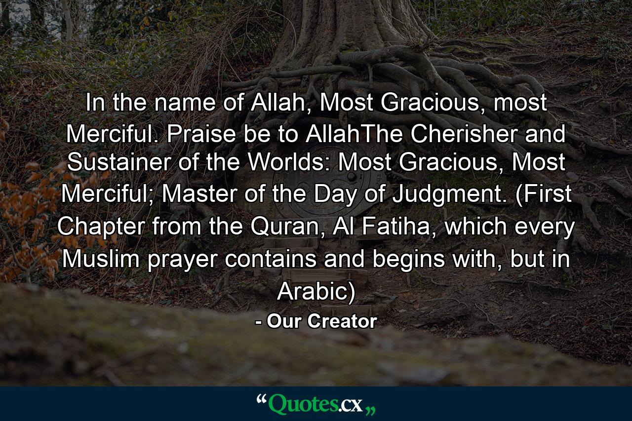 In the name of Allah, Most Gracious, most Merciful. Praise be to AllahThe Cherisher and Sustainer of the Worlds: Most Gracious, Most Merciful; Master of the Day of Judgment. (First Chapter from the Quran, Al Fatiha, which every Muslim prayer contains and begins with, but in Arabic) - Quote by Our Creator