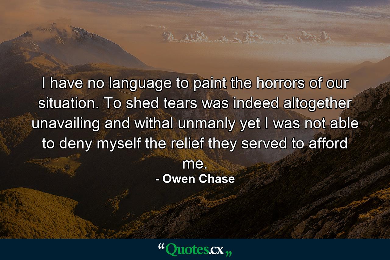 I have no language to paint the horrors of our situation. To shed tears was indeed altogether unavailing and withal unmanly yet I was not able to deny myself the relief they served to afford me. - Quote by Owen Chase