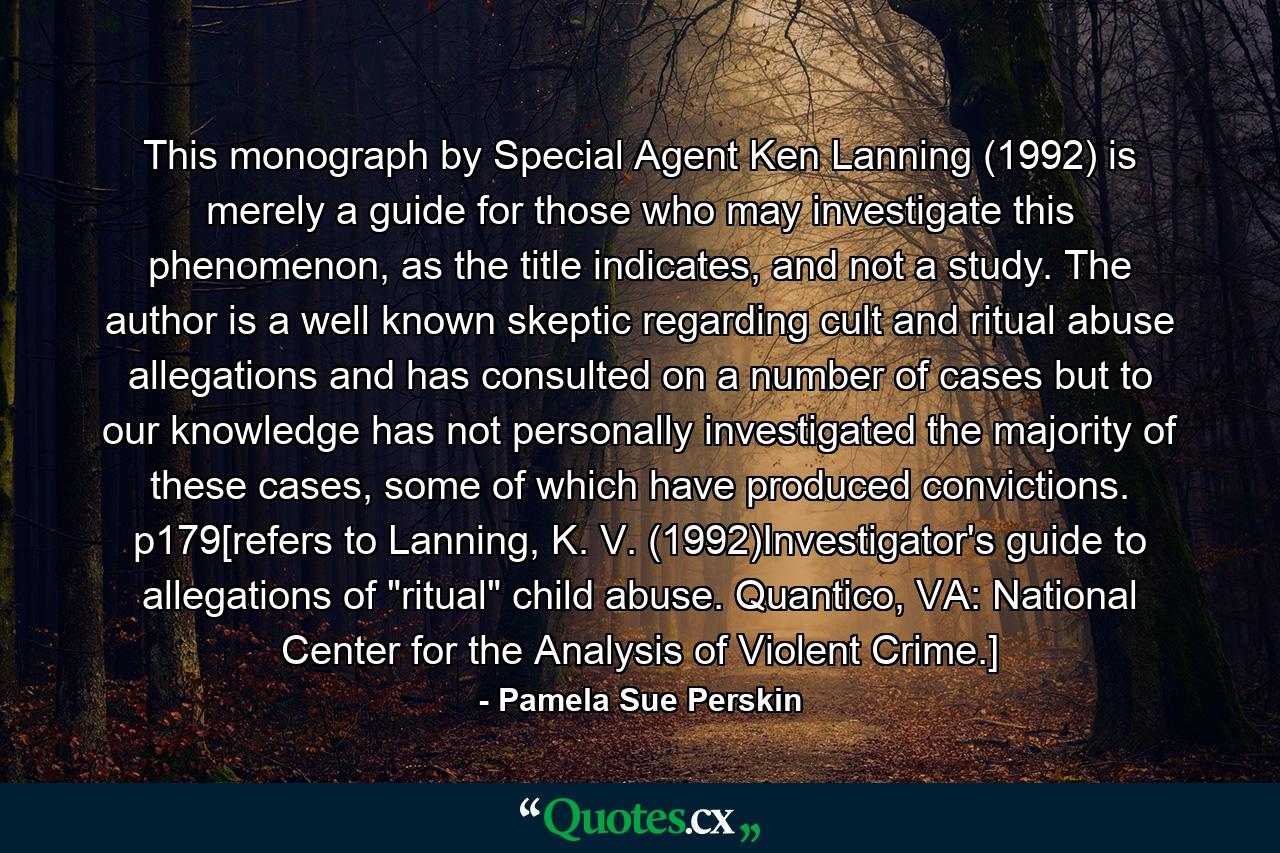 This monograph by Special Agent Ken Lanning (1992) is merely a guide for those who may investigate this phenomenon, as the title indicates, and not a study. The author is a well known skeptic regarding cult and ritual abuse allegations and has consulted on a number of cases but to our knowledge has not personally investigated the majority of these cases, some of which have produced convictions. p179[refers to Lanning, K. V. (1992)Investigator's guide to allegations of 