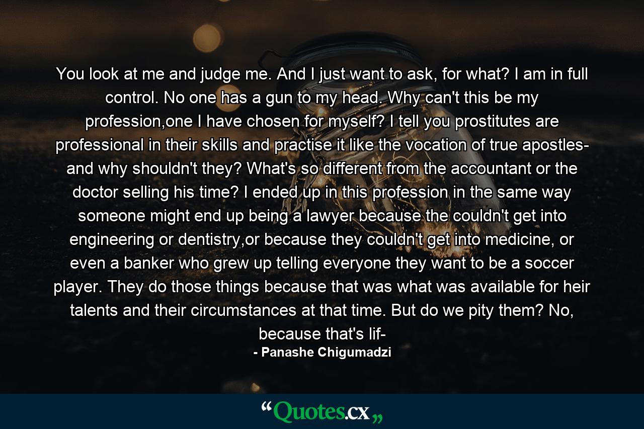 You look at me and judge me. And I just want to ask, for what? I am in full control. No one has a gun to my head. Why can't this be my profession,one I have chosen for myself? I tell you prostitutes are professional in their skills and practise it like the vocation of true apostles- and why shouldn't they? What's so different from the accountant or the doctor selling his time? I ended up in this profession in the same way someone might end up being a lawyer because the couldn't get into engineering or dentistry,or because they couldn't get into medicine, or even a banker who grew up telling everyone they want to be a soccer player. They do those things because that was what was available for heir talents and their circumstances at that time. But do we pity them? No, because that's lif- - Quote by Panashe Chigumadzi