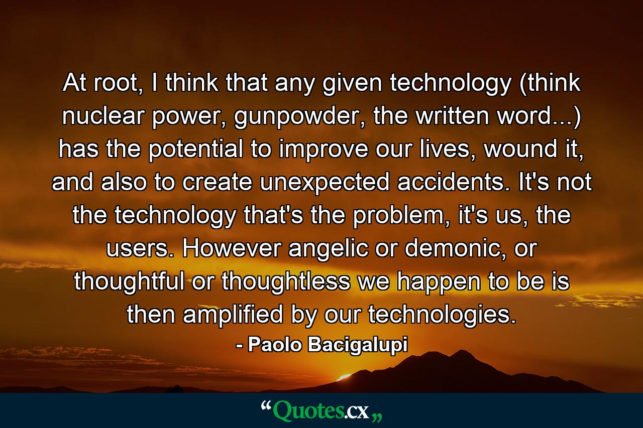 At root, I think that any given technology (think nuclear power, gunpowder, the written word...) has the potential to improve our lives, wound it, and also to create unexpected accidents. It's not the technology that's the problem, it's us, the users. However angelic or demonic, or thoughtful or thoughtless we happen to be is then amplified by our technologies. - Quote by Paolo Bacigalupi