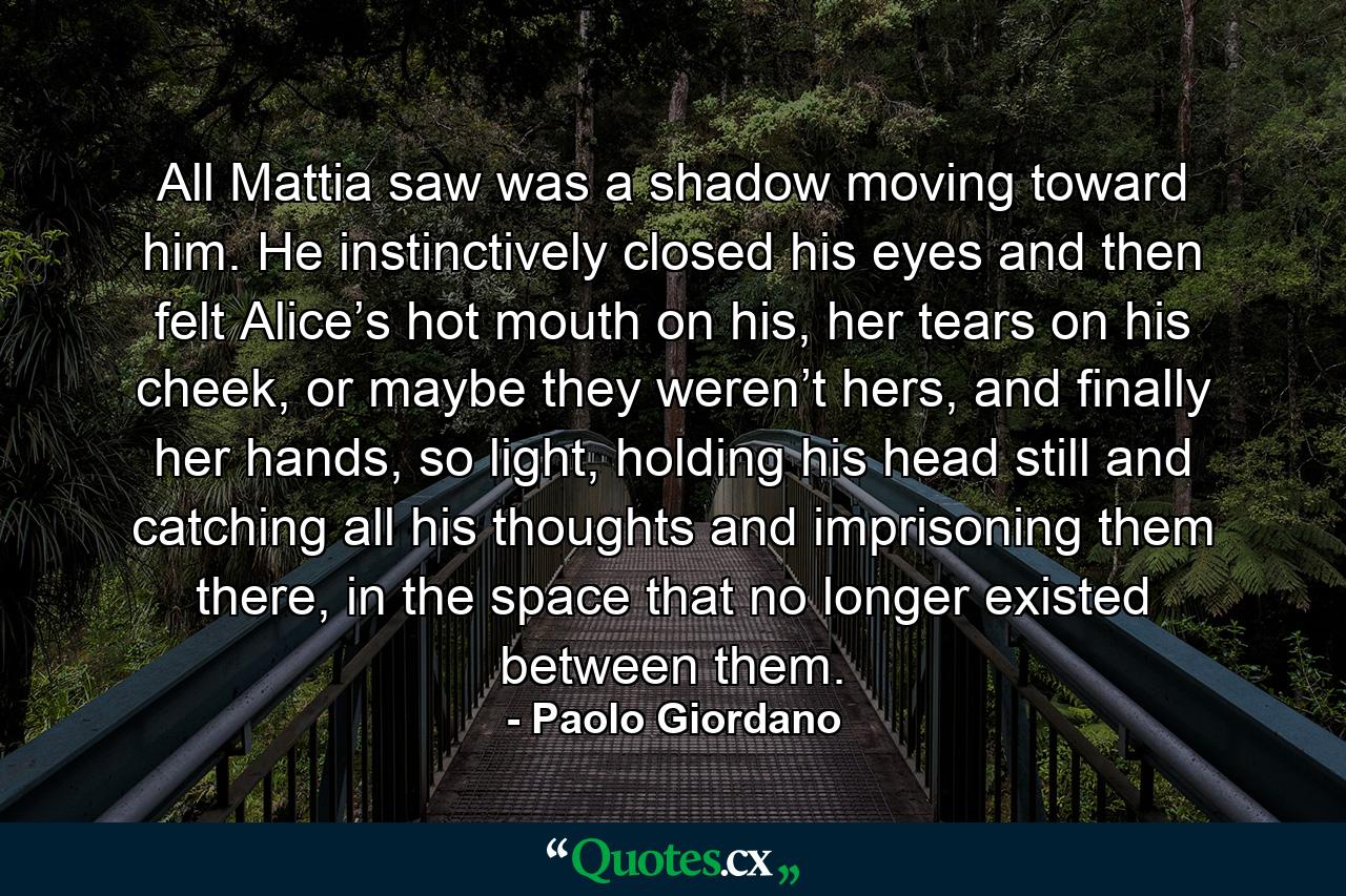 All Mattia saw was a shadow moving toward him. He instinctively closed his eyes and then felt Alice’s hot mouth on his, her tears on his cheek, or maybe they weren’t hers, and finally her hands, so light, holding his head still and catching all his thoughts and imprisoning them there, in the space that no longer existed between them. - Quote by Paolo Giordano