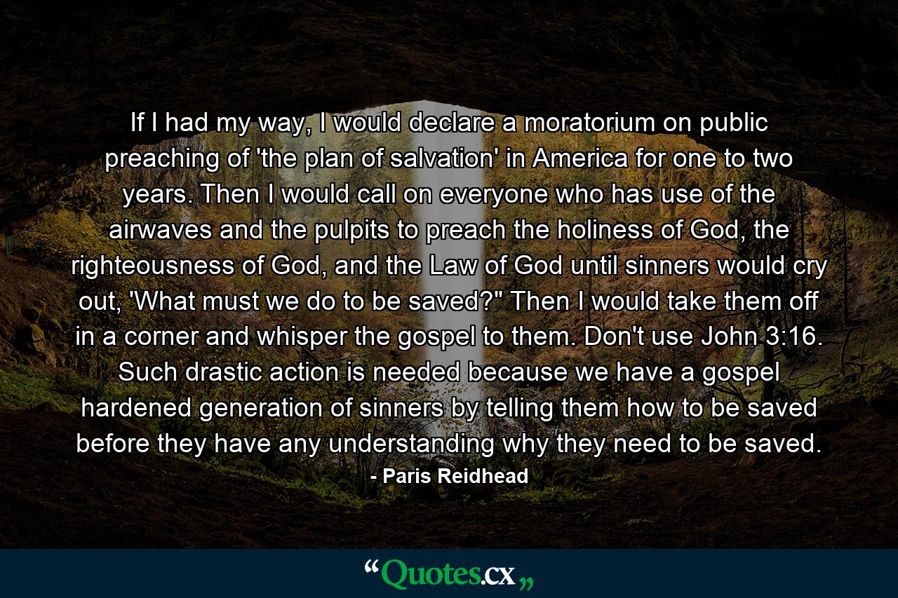 If I had my way, I would declare a moratorium on public preaching of 'the plan of salvation' in America for one to two years. Then I would call on everyone who has use of the airwaves and the pulpits to preach the holiness of God, the righteousness of God, and the Law of God until sinners would cry out, 'What must we do to be saved?