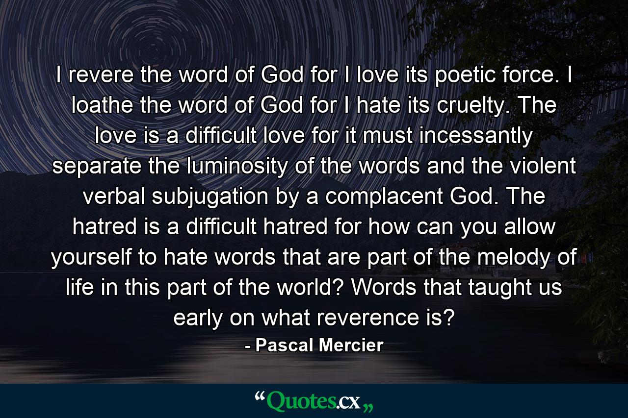 I revere the word of God for I love its poetic force. I loathe the word of God for I hate its cruelty. The love is a difficult love for it must incessantly separate the luminosity of the words and the violent verbal subjugation by a complacent God. The hatred is a difficult hatred for how can you allow yourself to hate words that are part of the melody of life in this part of the world? Words that taught us early on what reverence is? - Quote by Pascal Mercier