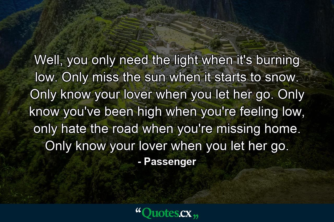 Well, you only need the light when it's burning low. Only miss the sun when it starts to snow. Only know your lover when you let her go. Only know you've been high when you're feeling low, only hate the road when you're missing home. Only know your lover when you let her go. - Quote by Passenger