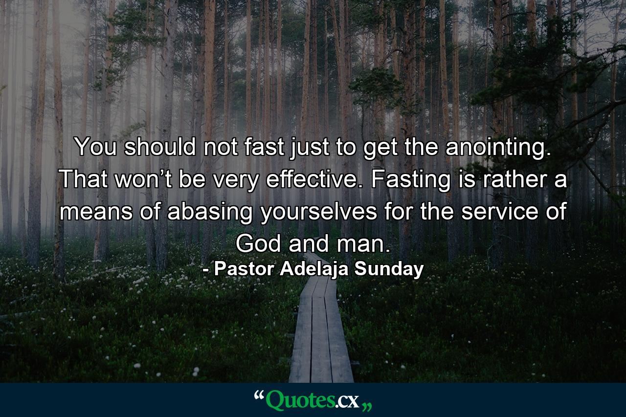 You should not fast just to get the anointing. That won’t be very effective. Fasting is rather a means of abasing yourselves for the service of God and man. - Quote by Pastor Adelaja Sunday