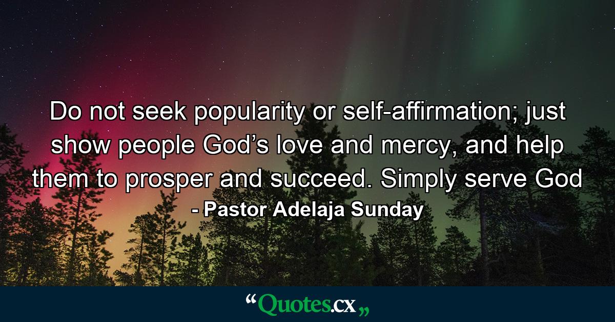 Do not seek popularity or self-affirmation; just show people God’s love and mercy, and help them to prosper and succeed. Simply serve God - Quote by Pastor Adelaja Sunday