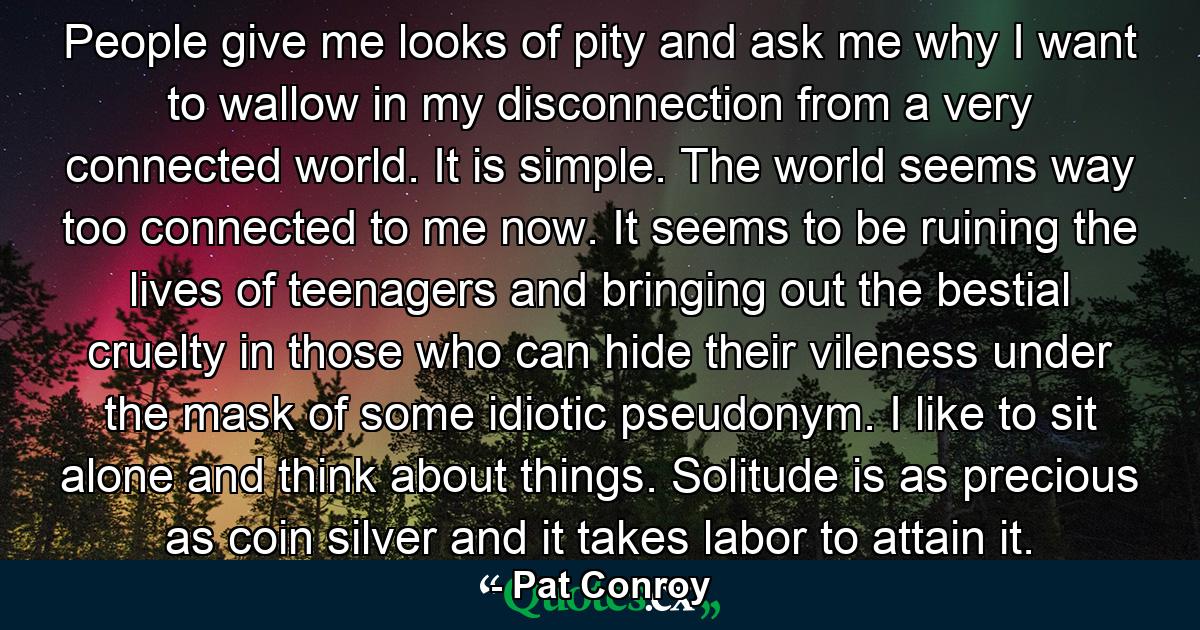 People give me looks of pity and ask me why I want to wallow in my disconnection from a very connected world. It is simple. The world seems way too connected to me now. It seems to be ruining the lives of teenagers and bringing out the bestial cruelty in those who can hide their vileness under the mask of some idiotic pseudonym. I like to sit alone and think about things. Solitude is as precious as coin silver and it takes labor to attain it. - Quote by Pat Conroy