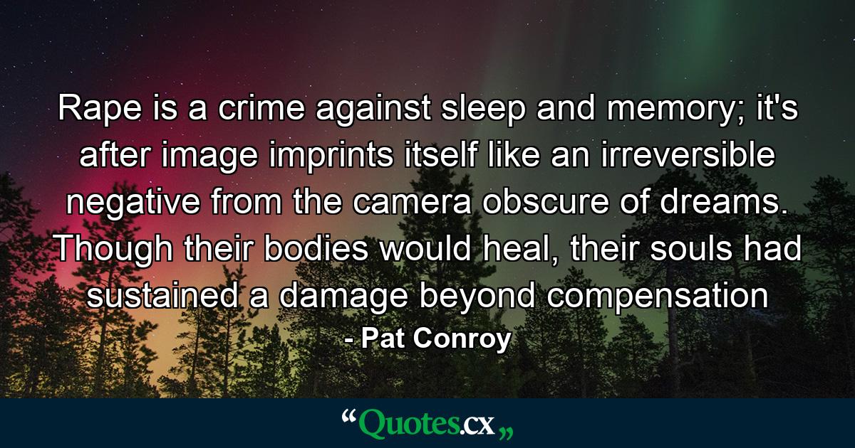 Rape is a crime against sleep and memory; it's after image imprints itself like an irreversible negative from the camera obscure of dreams. Though their bodies would heal, their souls had sustained a damage beyond compensation - Quote by Pat Conroy