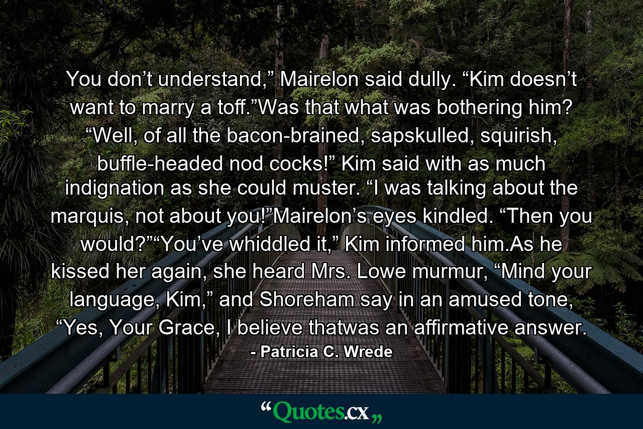 You don’t understand,” Mairelon said dully. “Kim doesn’t want to marry a toff.”Was that what was bothering him? “Well, of all the bacon-brained, sapskulled, squirish, buffle-headed nod cocks!” Kim said with as much indignation as she could muster. “I was talking about the marquis, not about you!”Mairelon’s eyes kindled. “Then you would?”“You’ve whiddled it,” Kim informed him.As he kissed her again, she heard Mrs. Lowe murmur, “Mind your language, Kim,” and Shoreham say in an amused tone, “Yes, Your Grace, I believe thatwas an affirmative answer. - Quote by Patricia C. Wrede