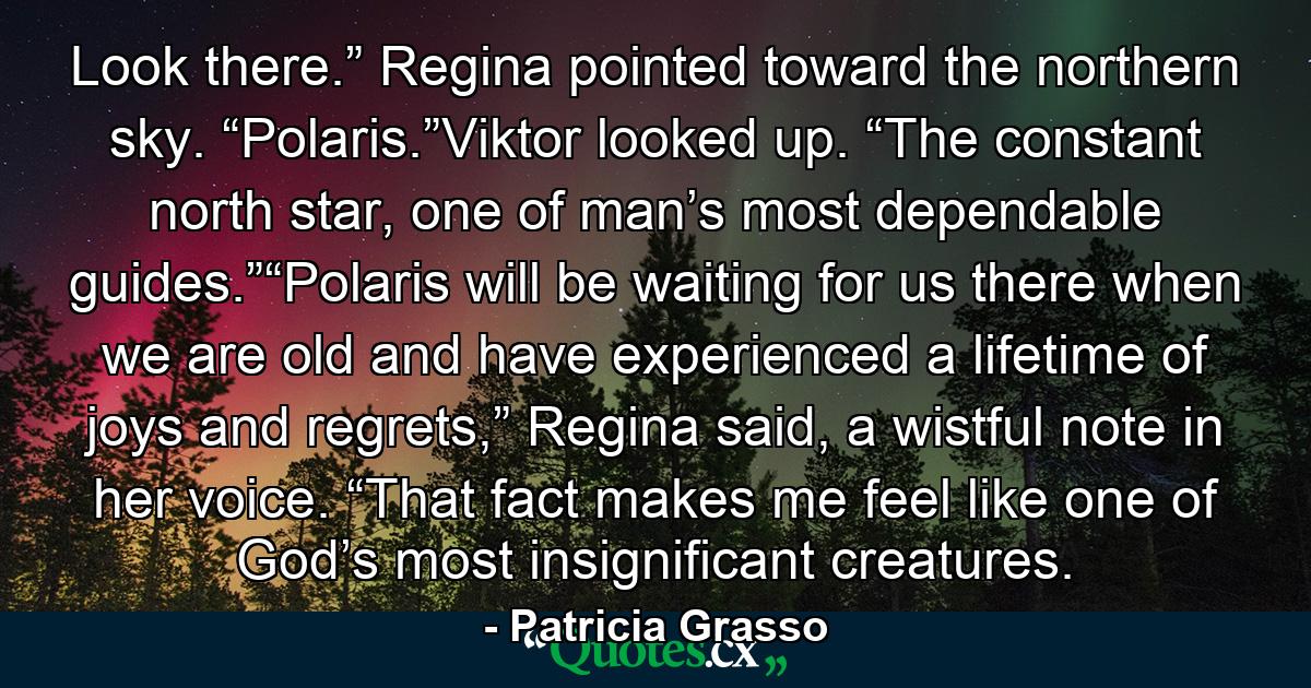 Look there.” Regina pointed toward the northern sky. “Polaris.”Viktor looked up. “The constant north star, one of man’s most dependable guides.”“Polaris will be waiting for us there when we are old and have experienced a lifetime of joys and regrets,” Regina said, a wistful note in her voice. “That fact makes me feel like one of God’s most insignificant creatures. - Quote by Patricia Grasso