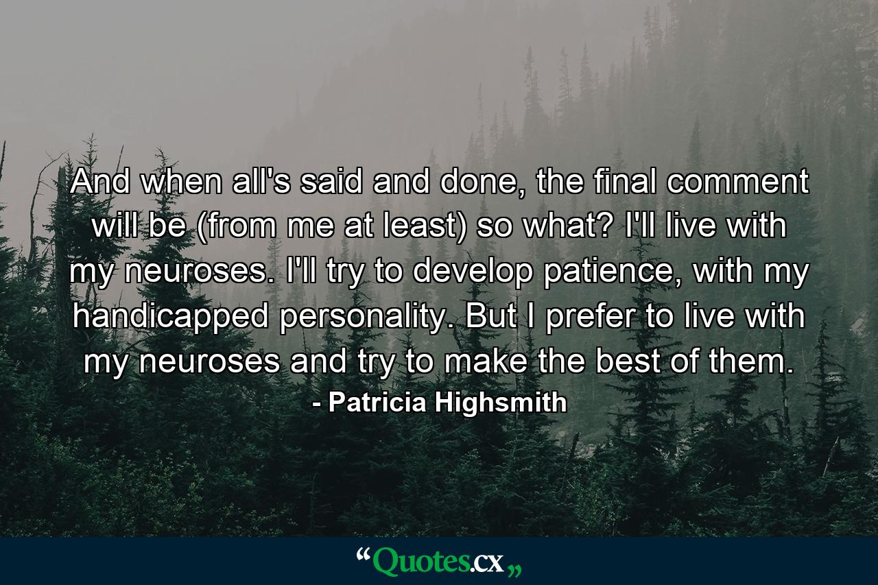 And when all's said and done, the final comment will be (from me at least) so what? I'll live with my neuroses. I'll try to develop patience, with my handicapped personality. But I prefer to live with my neuroses and try to make the best of them. - Quote by Patricia Highsmith