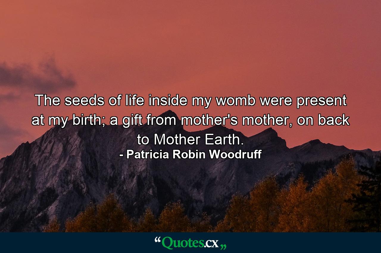 The seeds of life inside my womb were present at my birth; a gift from mother's mother, on back to Mother Earth. - Quote by Patricia Robin Woodruff