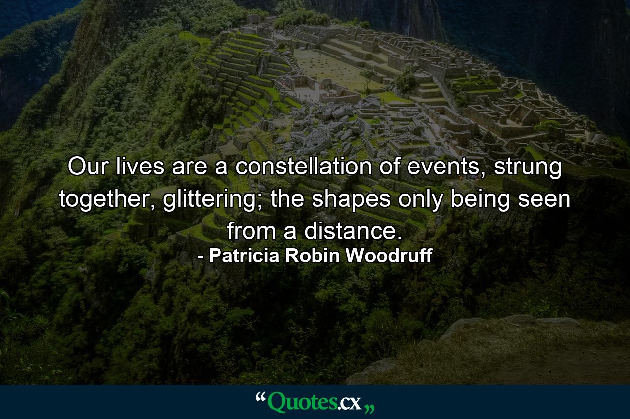 Our lives are a constellation of events, strung together, glittering; the shapes only being seen from a distance. - Quote by Patricia Robin Woodruff