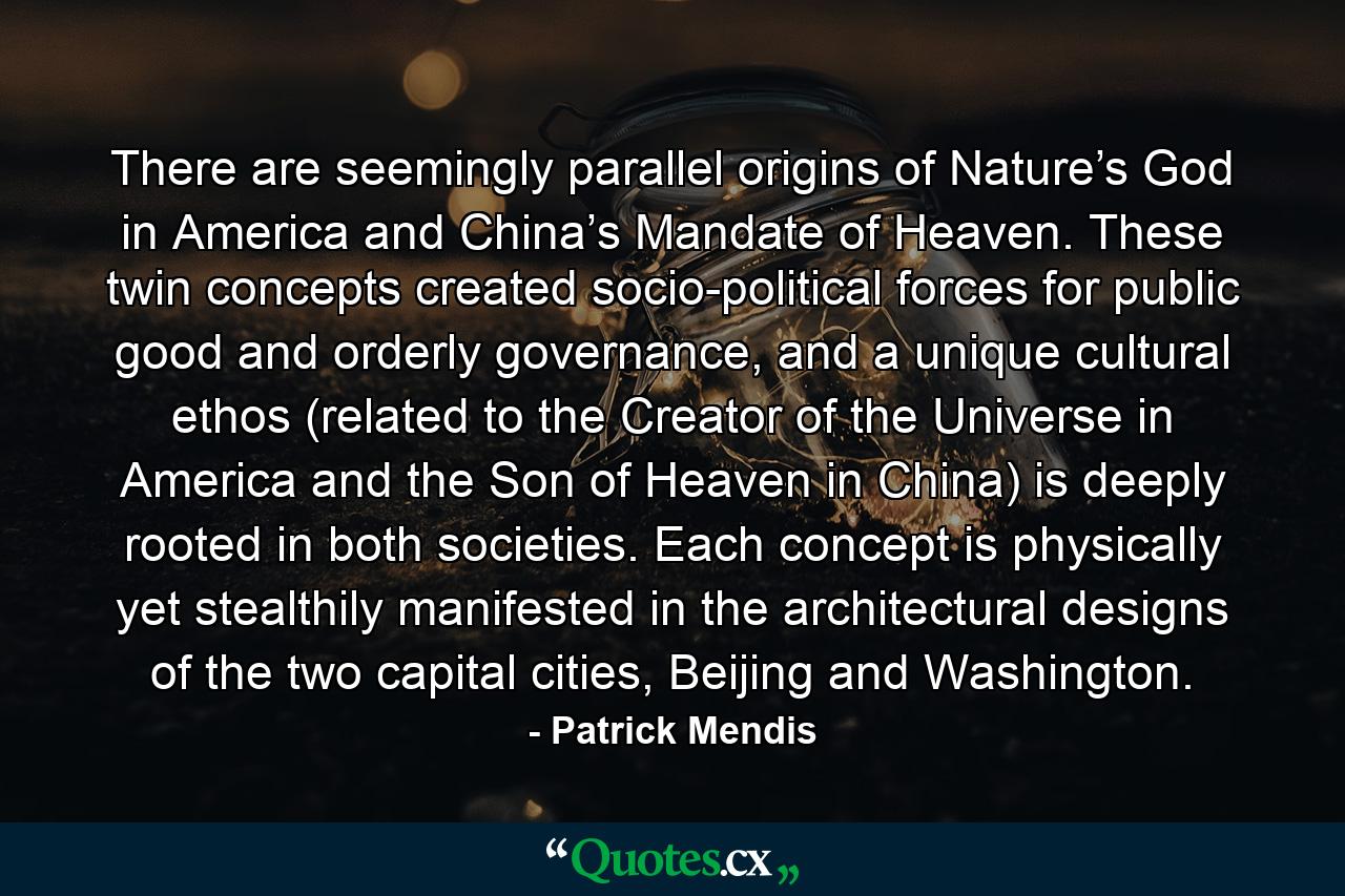 There are seemingly parallel origins of Nature’s God in America and China’s Mandate of Heaven. These twin concepts created socio-political forces for public good and orderly governance, and a unique cultural ethos (related to the Creator of the Universe in America and the Son of Heaven in China) is deeply rooted in both societies. Each concept is physically yet stealthily manifested in the architectural designs of the two capital cities, Beijing and Washington. - Quote by Patrick Mendis