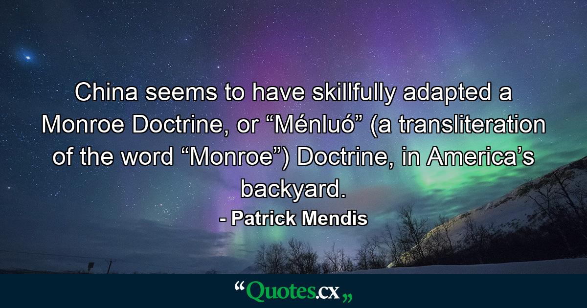 China seems to have skillfully adapted a Monroe Doctrine, or “Ménluó” (a transliteration of the word “Monroe”) Doctrine, in America’s backyard. - Quote by Patrick Mendis