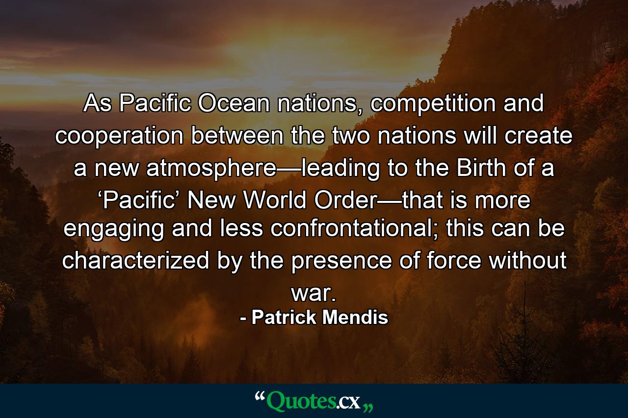 As Pacific Ocean nations, competition and cooperation between the two nations will create a new atmosphere—leading to the Birth of a ‘Pacific’ New World Order—that is more engaging and less confrontational; this can be characterized by the presence of force without war. - Quote by Patrick Mendis