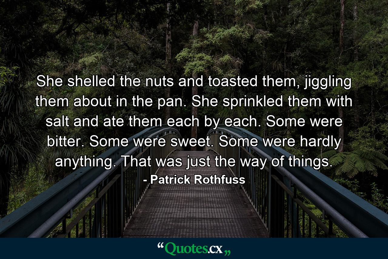 She shelled the nuts and toasted them, jiggling them about in the pan. She sprinkled them with salt and ate them each by each. Some were bitter. Some were sweet. Some were hardly anything. That was just the way of things. - Quote by Patrick Rothfuss