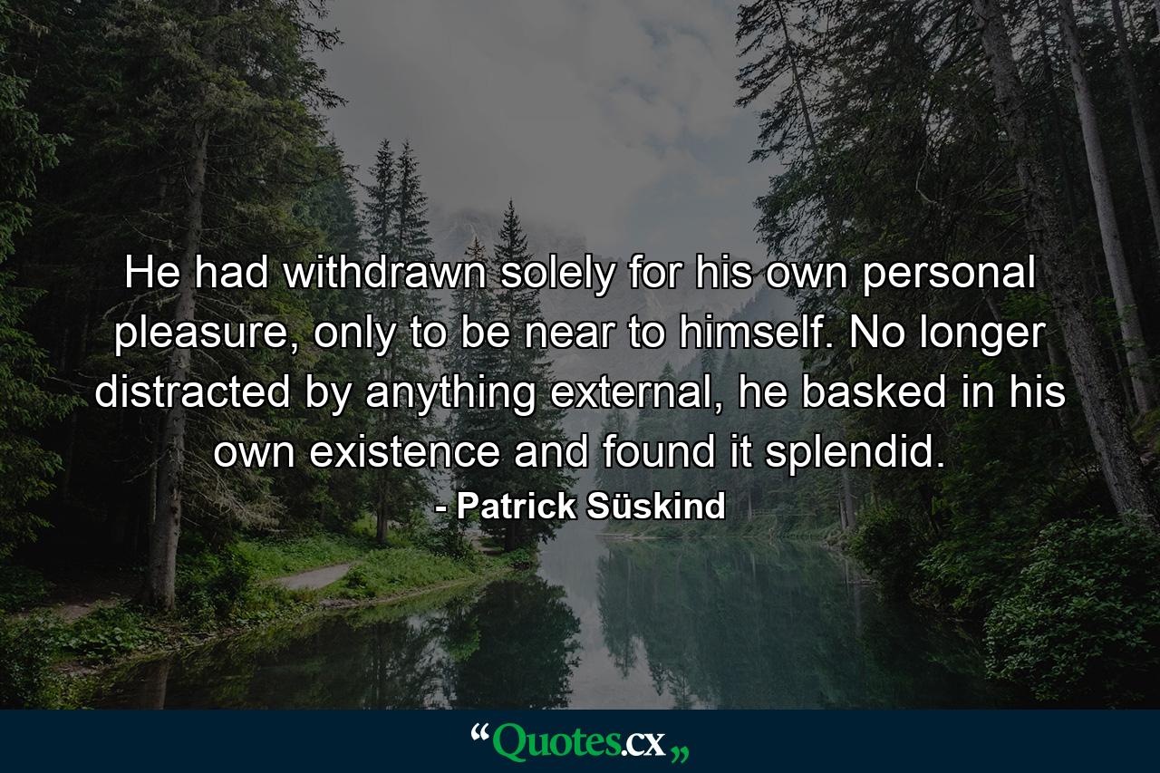 He had withdrawn solely for his own personal pleasure, only to be near to himself. No longer distracted by anything external, he basked in his own existence and found it splendid. - Quote by Patrick Süskind