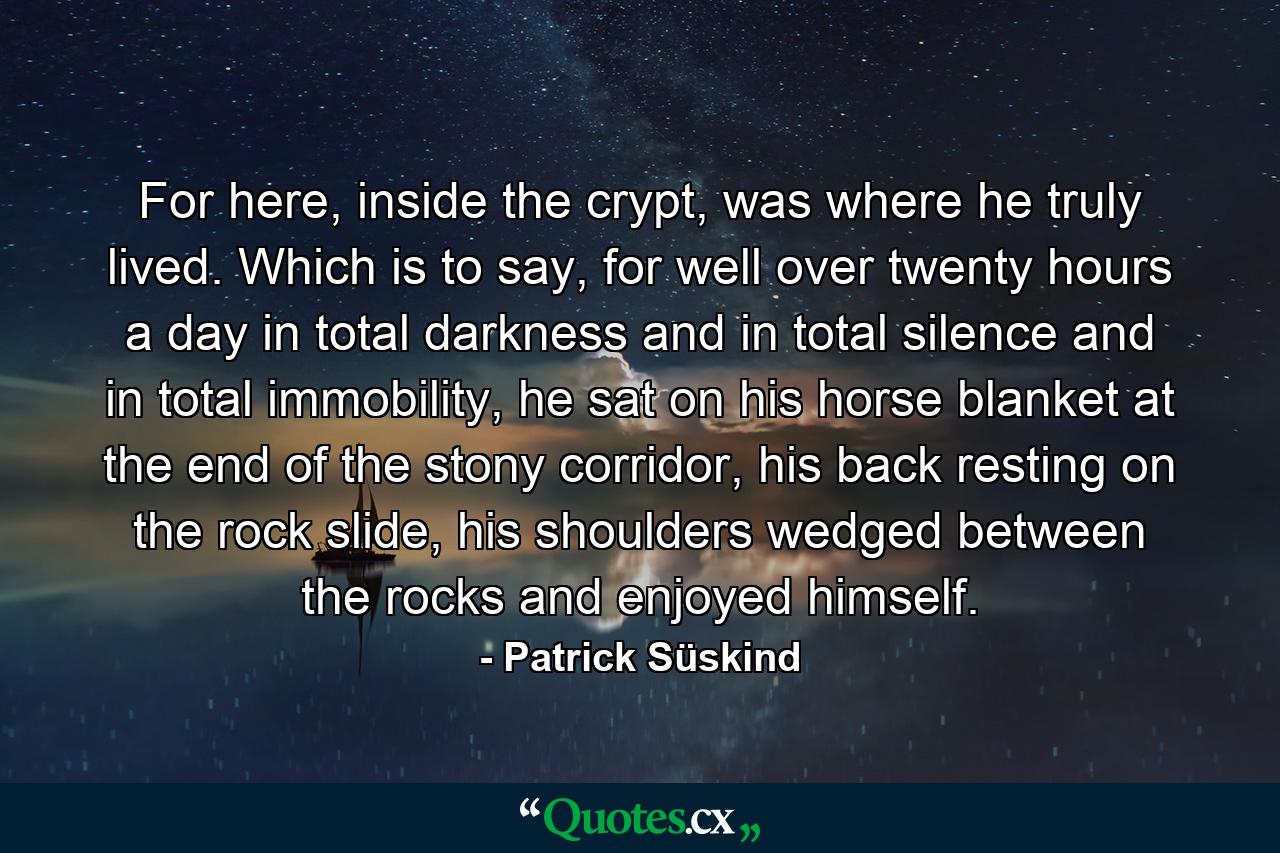 For here, inside the crypt, was where he truly lived. Which is to say, for well over twenty hours a day in total darkness and in total silence and in total immobility, he sat on his horse blanket at the end of the stony corridor, his back resting on the rock slide, his shoulders wedged between the rocks and enjoyed himself. - Quote by Patrick Süskind